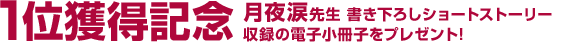 1位獲得記念 月夜涙先生 書き下ろしショートストーリー 収録の電子小冊子をプレゼント!