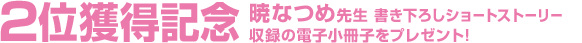 2位獲得記念 暁なつめ先生 書き下ろしショートストーリー 収録の電子小冊子をプレゼント!